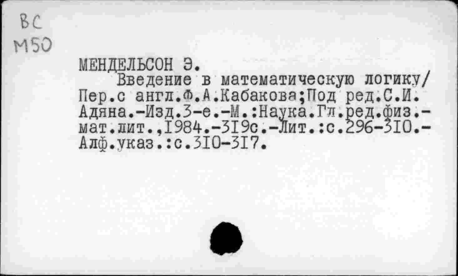 ﻿ВС
И 50
МЕНДЕЛЬСОН Э.
Введение в математическую логику/ Пер.с англЖА.Кабакова;Под ред.С.И. Адяна.-Изд.З-е.-М.:Наука.Гл.ред.физ.-мат.лит.,1984.-319с.-лит.:с.296-310,-Алф.указ.:с.310-317.